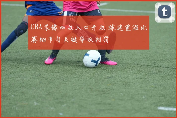 CBA录像回放入口开放 球迷重温比赛细节与关键争议判罚