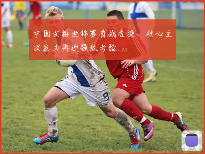 中国女排世锦赛首战告捷，核心主攻发力再迎强敌考验