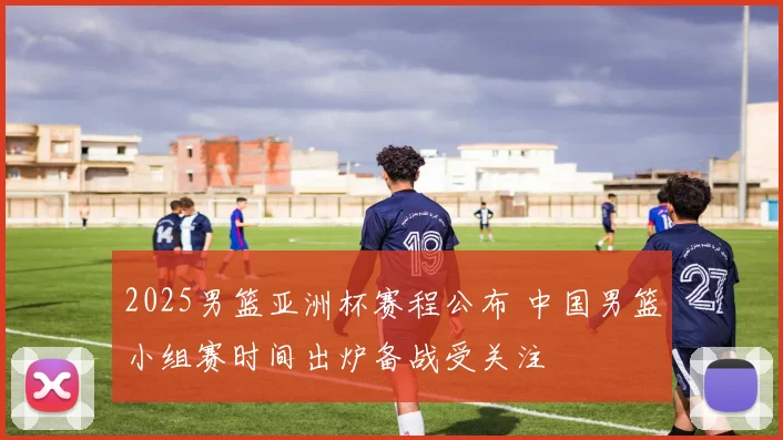 2025男篮亚洲杯赛程公布 中国男篮小组赛时间出炉备战受关注