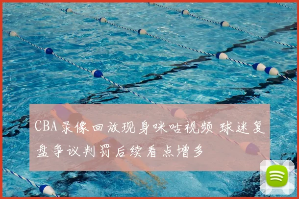 CBA录像回放现身咪咕视频 球迷复盘争议判罚后续看点增多