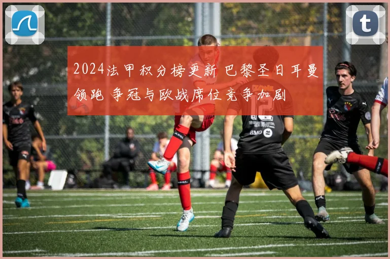 2024法甲积分榜更新 巴黎圣日耳曼领跑 争冠与欧战席位竞争加剧