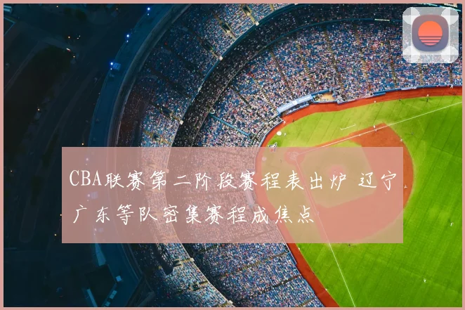 CBA联赛第二阶段赛程表出炉 辽宁广东等队密集赛程成焦点