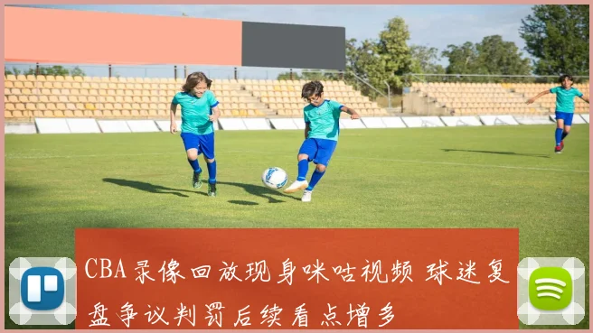 CBA录像回放现身咪咕视频 球迷复盘争议判罚后续看点增多