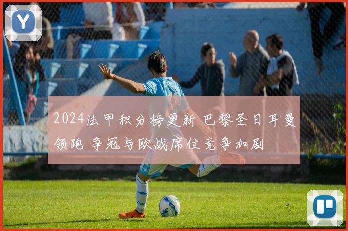 2024法甲积分榜更新 巴黎圣日耳曼领跑 争冠与欧战席位竞争加剧