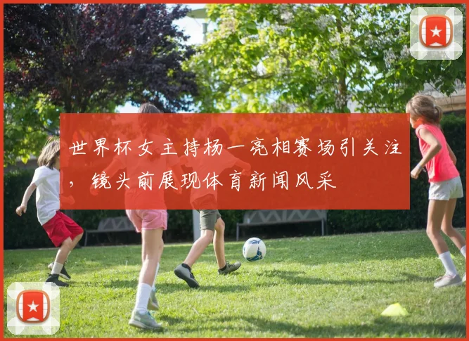 世界杯女主持杨一亮相赛场引关注,镜头前展现体育新闻风采