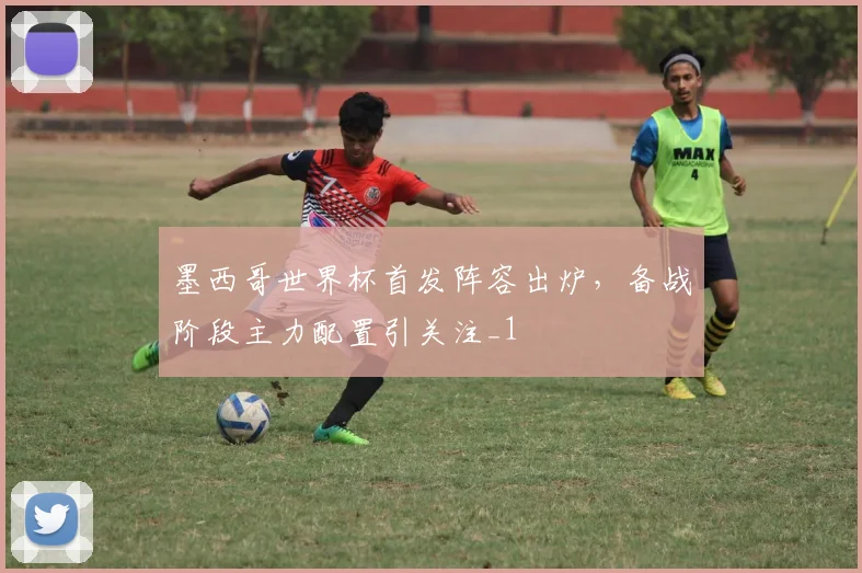 墨西哥世界杯首发阵容出炉,备战阶段主力配置引关注_1