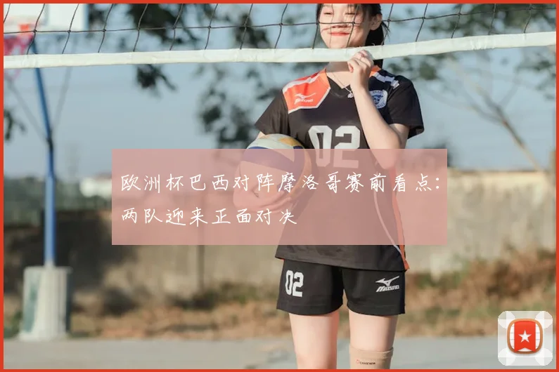欧洲杯巴西对阵摩洛哥赛前看点：两队迎来正面对决