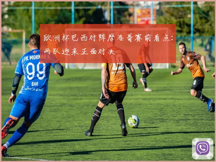 欧洲杯巴西对阵摩洛哥赛前看点:两队迎来正面对决