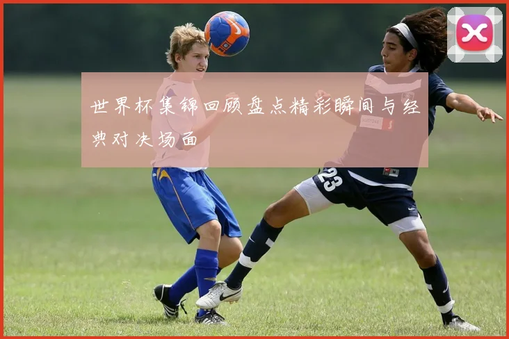 世界杯集锦回顾盘点精彩瞬间与经典对决场面
